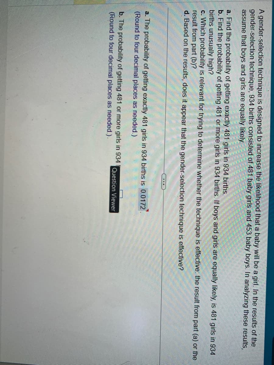A gender-selection technique is designed to increase the likelihood that a baby will be a girl. In the results of the
gender-selection technique, 934 births consisted of 481 baby girls and 453 baby boys. In analyzing these results,
assume that boys and girls are equally likely.
a. Find the probability of getting exactly 481 girls in 934 births.
b. Find the probability of getting 481 or more girls in 934 births. If boys and girls are equally likely, is 481 girls in 934
births unusually high?
c. Which probability is relevant for trying to determine whether the technique is effective: the result from part (a) or the
result from part (b)?
d. Based on the results, does it appear that the gender-selection technique is effective?
a. The probability of getting exactly 481 girls in 934 births is 0.0172
(Round to four decimal places as needed.)
b. The probability of getting 481 or more girls in 934
(Round to four decimal places as needed.).
Question Viewer