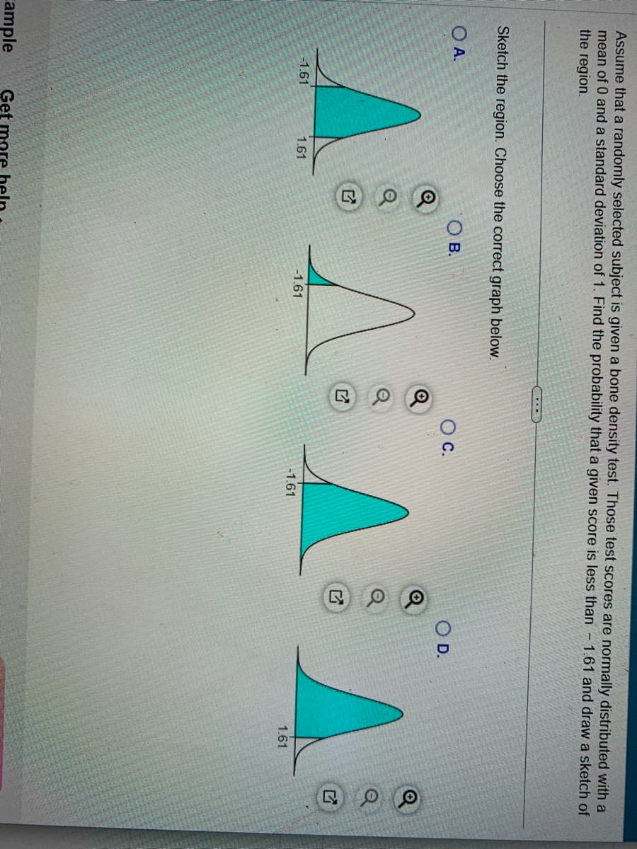 Assume that a randomly selected subject is given a bone density test. Those test scores are normally distributed with a
mean of 0 and a standard deviation of 1. Find the probability that a given score is less than 1.61 and draw a sketch of
the region.
Sketch the region. Choose the correct graph below.
Ο Α.
Ο Β.
-1.61
Cample Get
1.61
@
-1.61
A
C.
-1.61
O D.
1.61
Q