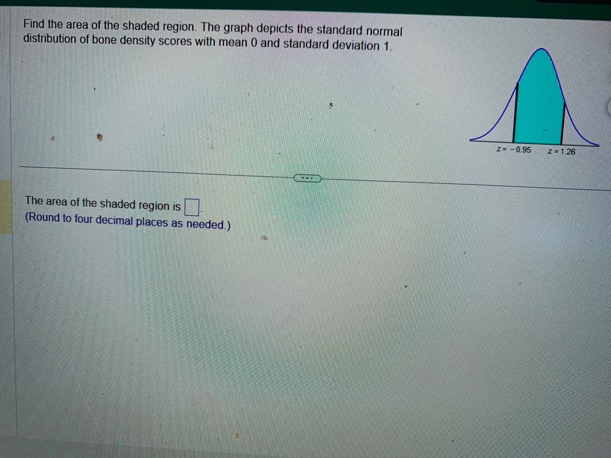 Find the area of the shaded region. The graph depicts the standard normal
distribution of bone density scores with mean 0 and standard deviation 1.
The area of the shaded region is
(Round to four decimal places as needed.)
s
Z= -0.95
z = 1.26