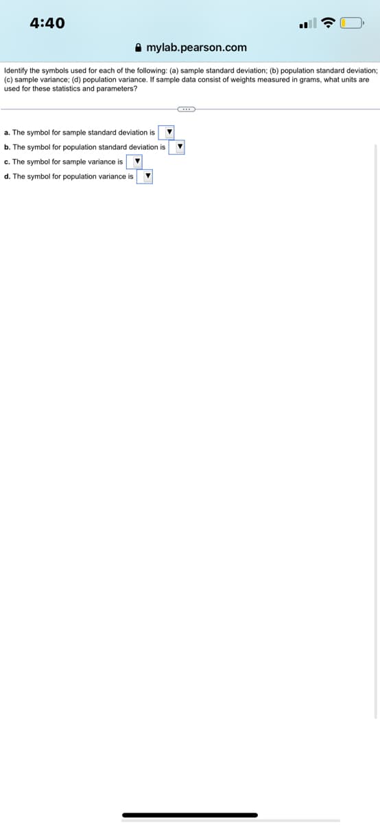 4:40
Amylab.pearson.com
Identify the symbols used for each of the following: (a) sample standard deviation; (b) population standard deviation;
(c) sample variance; (d) population variance. If sample data consist of weights measured in grams, what units are
used for these statistics and parameters?
a. The symbol for sample standard deviation is
b. The symbol for population standard deviation is
c. The symbol for sample variance is
d. The symbol for population variance is