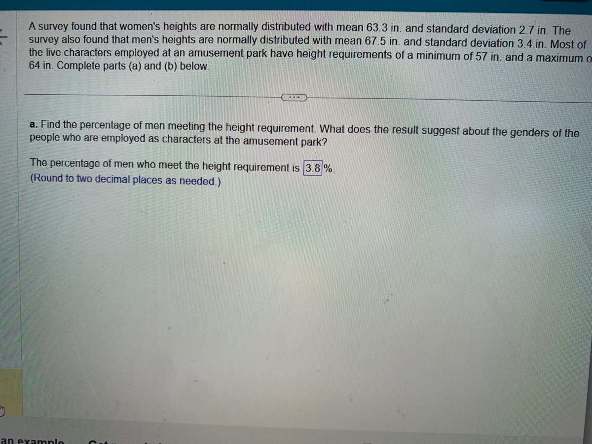 J
A survey found that women's heights are normally distributed with mean 63.3 in. and standard deviation 2.7 in. The
survey also found that men's heights are normally distributed with mean 67.5 in. and standard deviation 3.4 in. Most of
the live characters employed at an amusement park have height requirements of a minimum of 57 in. and a maximum o
64 in. Complete parts (a) and (b) below.
...
a. Find the percentage of men meeting the height requirement. What does the result suggest about the genders of the
people who are employed as characters at the amusement park?
The percentage of men who meet the height requirement is 3.8%.
(Round to two decimal places as needed.)
an example