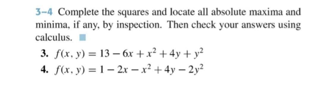 3-4 Complete the squares and locate all absolute maxima and
minima, if any, by inspection. Then check your answers using
calculus.
3. f(x, y) = 13 – 6x + x² + 4y + y?
4. f(x, y) = 1 – 2x – x² +4y – 2y²
