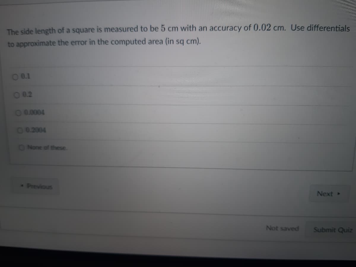 The side length of a square is measured to be 5 cm with an accuracy of 0.02 cm. Use differentials
to approximate the error in the computed area (in sq cm).
0.1
0.2
0.0004
00.2004
None of these.
* Previous
Not saved
Next >
Submit Quiz