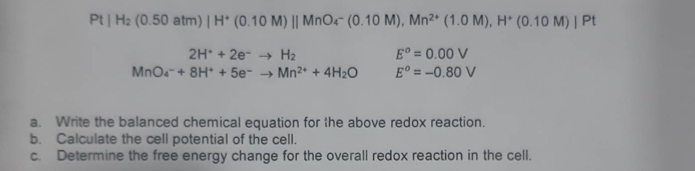 Pt | H₂ (0.50 atm) | H* (0.10 M) || MnO4- (0.10 M), Mn²+ (1.0 M), H* (0.10 M) | Pt
2H+ + 2e →→ H₂
Eº = 0.00 V
Eº = -0.80 V
MnO4 + 8H+ + 5e-→Mn²+ + 4H₂O
a. Write the balanced chemical equation for the above redox reaction.
b. Calculate the cell potential of the cell.
C.
Determine the free energy change for the overall redox reaction in the cell.