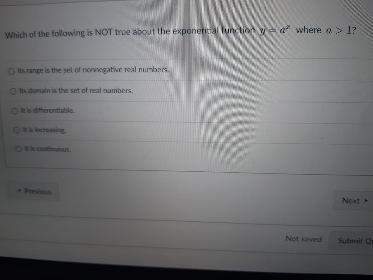 Which of the following is NOT true about the exponential function y = a where a > 1?
O Its range is the set of nonnegative real numbers.
O Its domain is the set of real numbers.
It is differentiable.
O It is increasing.
It is continuous.
* Previous
Not saved
Next ▸
Submit Qu