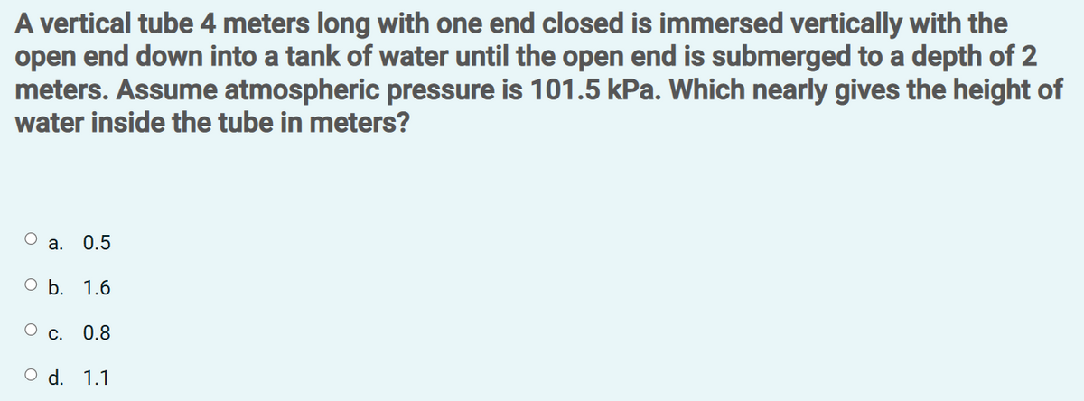 A vertical tube 4 meters long with one end closed is immersed vertically with the
open end down into a tank of water until the open end is submerged to a depth of 2
meters. Assume atmospheric pressure is 101.5 kPa. Which nearly gives the height of
water inside the tube in meters?
а.
0.5
ОЬ. 1.6
Ос.
0.8
O d. 1.1
