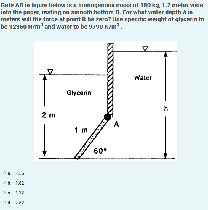 Gate AB in figure below is a homogenous mass of 180 kg, 1.2 meter wide
into the paper, resting on smooth bottom B. For what water depth hin
meters will the force at point B be zero? Use specific weight of glycerin to
be 12360 N/m³ and water to be 9790 N/m3.
Water
Glycerin
h
2 m
A
1 m
60°
О а. 3.56
оБ. 1.82
О с. 1.12
O d. 2.52
