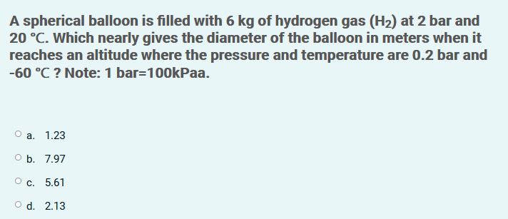 A spherical balloon is filled with 6 kg of hydrogen gas (H2) at 2 bar and
20 °C. Which nearly gives the diameter of the balloon in meters when it
reaches an altitude where the pressure and temperature are 0.2 bar and
-60 °C ? Note: 1 bar=100kPaa.
а. 1.23
O b. 7.97
О с. 5.61
O d. 2.13
