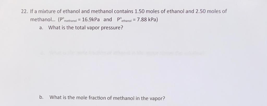 22. If a mixture of ethanol and methanol contains 1.50 moles of ethanol and 2.50 moles of
methanol... (P°methanoj = 16.9kPa and
P°ethanol = 7.88 kPa)
a. What is the total vapor pressure?
b. What is the mole fraction of methanol in the vapor?
