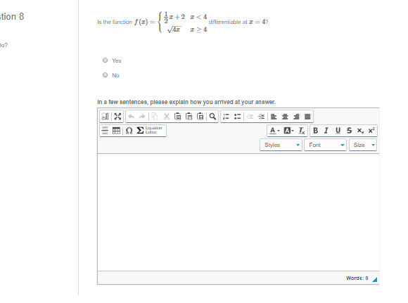 tion 8
:+2 I<4
Is the function f (z) =
differentiable at z= 4?
I>4
o?
O Yes
O No
In a few sentencae, please explain how you arrived at your anawer.
A- A- I BI U S x, x*
Equalin
Styles
Font
Size
Words: 0
!!
