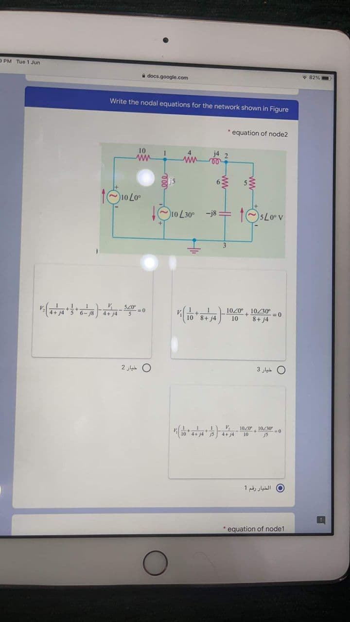 O PM Tue 1 Jun
a docs.google.com
* 82%
Write the nodal equations for the network shown in Figure
* equation of node2
10
j4 2
is
10 30°
-j8 =
sLoov
3.
1020°, 1030
8+ j4
10
8+ j4
2 La O
0 خيار 3
1020 10/30-0
4+ 4
10
0 الخيار رقم 1
equation of node1
ww
ww
