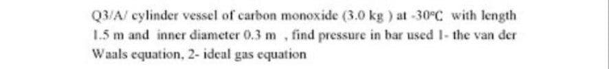 Q3/A/ cylinder vessel of carbon monoxide (3.0 kg ) at -30°C with length
1.5 m and inner diameter 0.3 m , find pressure in bar used I- the van der
Waals equation, 2- ideal gas equation
