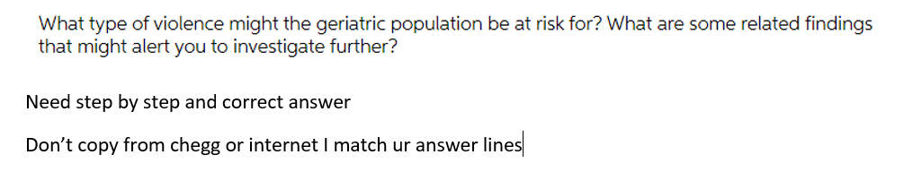 What type of violence might the geriatric population be at risk for? What are some related findings
that might alert you to investigate further?
Need step by step and correct answer
Don't copy from chegg or internet I match ur answer lines
