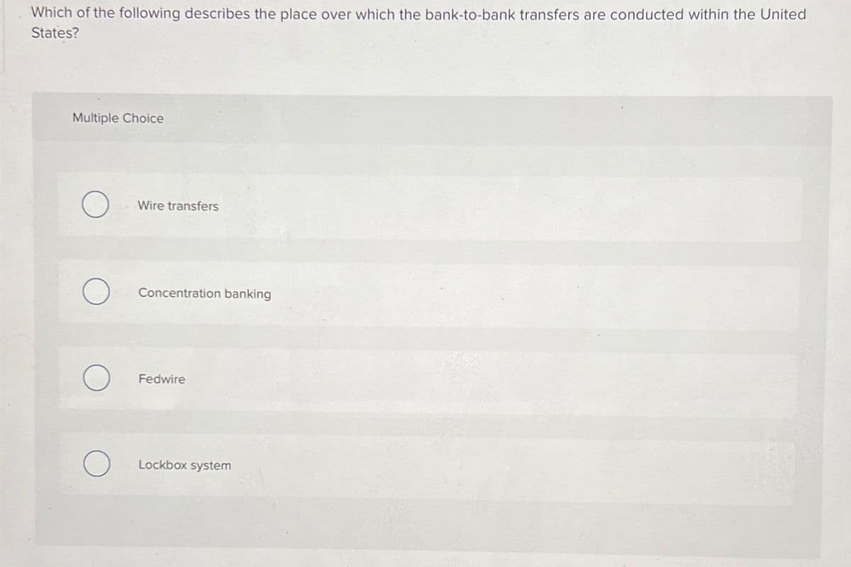 Which of the following describes the place over which the bank-to-bank transfers are conducted within the United
States?
Multiple Choice
Wire transfers
Concentration banking
Fedwire
Lockbox system