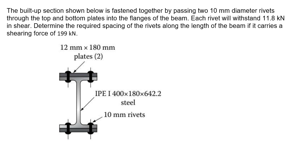 The built-up section shown below is fastened together by passing two 10 mm diameter rivets
through the top and bottom plates into the flanges of the beam. Each rivet will withstand 11.8 kN
in shear. Determine the required spacing of the rivets along the length of the beam if it carries a
shearing force of 199 kN.
12 mm x 180 mm
plates (2)
I
IPE I 400x180x642.2
steel
10 mm rivets