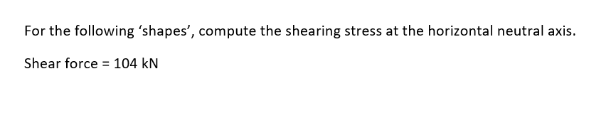 For the following 'shapes', compute the shearing stress at the horizontal neutral axis.
Shear force = 104 kN