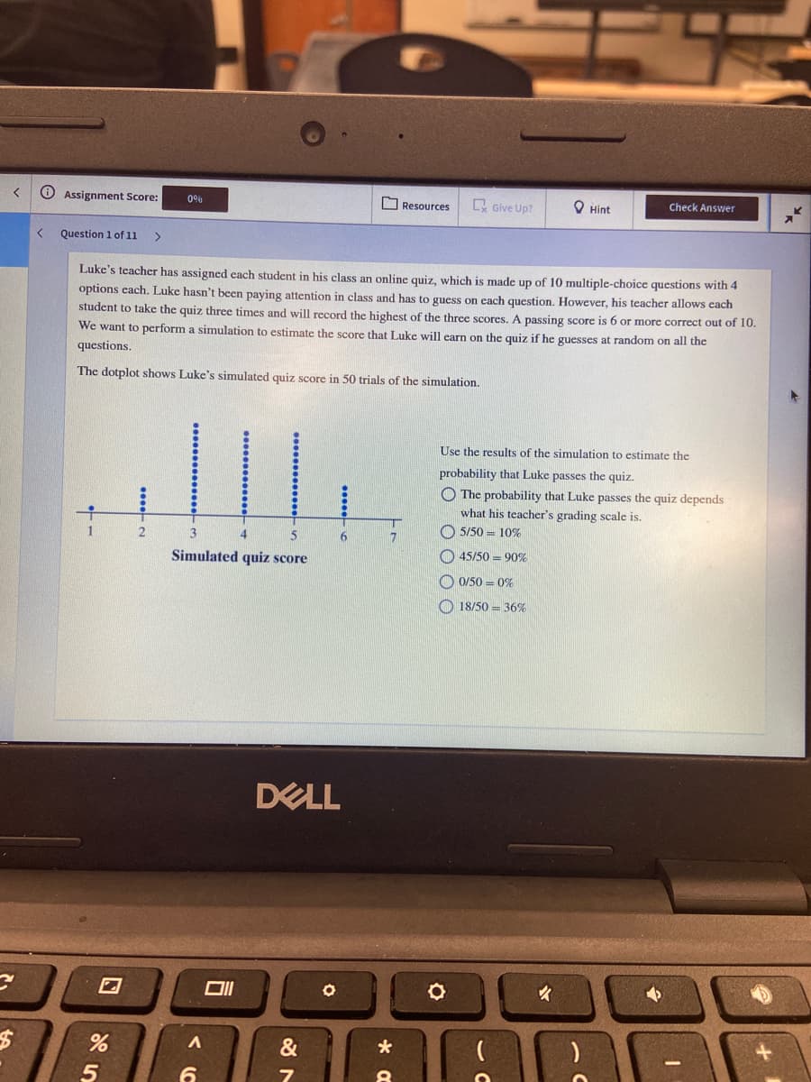 く
Assignment Score:
O Resources
E Give Up?
O Hint
Check Answer
Question 1 of 1i
>
Luke's teacher has assigned each student in his class an online quiz, which is made up of 10 multiple-choice questions with 4
options each. Luke hasn't been paying attention in class and has to guess on each question. However, his teacher allows each
student to take the quiz three times and will record the highest of the three scores. A passing score is 6 or more correct out of 10.
We want to perform a simulation to estimate the score that Luke will earn on the quiz if he guesses at random on all the
questions.
The dotplot shows Luke's simulated quiz score in 50 trials of the simulation.
Use the results of the simulation to estimate the
probability that Luke passes the quiz.
O The probability that Luke passes the quiz depends
what his teacher's grading scale is.
5/50 = 10%
13
4
O 45/50 = 90%
Simulated quiz score
O 0/50 = 0%
O 18/50 = 36%
DELL
&
くC
口
