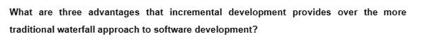 What are three advantages that incremental development provides over the more
traditional waterfall approach to software development?