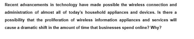 Recent advancements in technology have made possible the wireless connection and
administration of almost all of today's household appliances and devices. Is there a
possibility that the proliferation of wireless information appliances and services will
cause a dramatic shift in the amount of time that businesses spend online? Why?