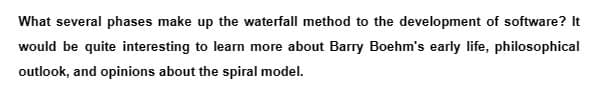 What several phases make up the waterfall method to the development of software? It
would be quite interesting to learn more about Barry Boehm's early life, philosophical
outlook, and opinions about the spiral model.