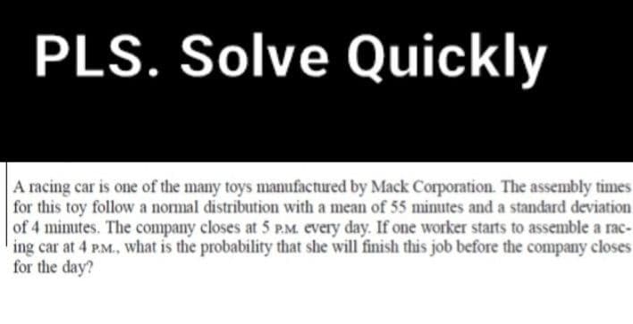 PLS. Solve Quickly
A racing car is one of the many toys manufactured by Mack Corporation. The assembly times
for this toy follow a normal distribution with a mean of 55 minutes and a standard deviation
of 4 minutes. The company closes at 5 P.M. every day. If one worker starts to assemble a rac-
ing car at 4 P.M., what is the probability that she will finish this job before the company closes
for the day?