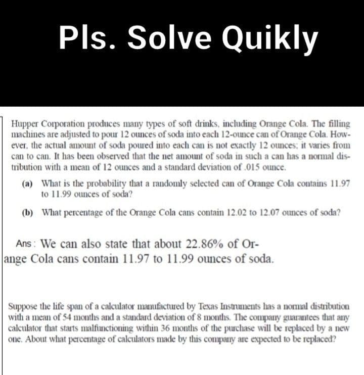 Pls. Solve Quikly
Hupper Corporation produces many types of soft drinks, including Orange Cola. The filling
machines are adjusted to pour 12 ounces of soda into each 12-ounce can of Orange Cola. How-
ever, the actual amount of soda poured into each can is not exactly 12 ounces: it varies from
can to can. It has been observed that the net amount of soda in such a can has a normal dis-
tribution with a mean of 12 ounces and a standard deviation of .015 ounce.
(a) What is the probability that a randomly selected can of Orange Cola contains 11.97
to 11.99 ounces of soda?
(b) What percentage of the Orange Cola cans contain 12.02 to 12.07 ounces of soda?
Ans: We can also state that about 22.86% of Or-
ange Cola cans contain 11.97 to 11.99 ounces of soda.
Suppose the life span of a calculator manufactured by Texas Instruments has a normal distribution
with a mean of 54 months and a standard deviation of 8 months. The company guarantees that any
calculator that starts malfunctioning within 36 months of the purchase will be replaced by a new
one. About what percentage of calculators made by this company are expected to be replaced?