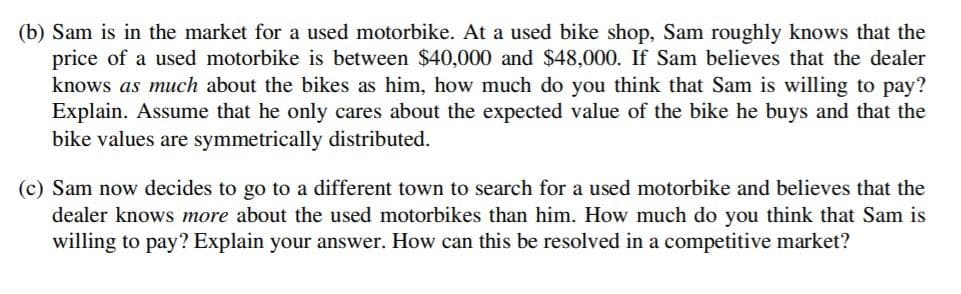 (b) Sam is in the market for a used motorbike. At a used bike shop, Sam roughly knows that the
price of a used motorbike is between $40,000 and $48,000. If Sam believes that the dealer
knows as much about the bikes as him, how much do you think that Sam is willing to pay?
Explain. Assume that he only cares about the expected value of the bike he buys and that the
bike values are symmetrically distributed.
(c) Sam now decides to go to a different town to search for a used motorbike and believes that the
dealer knows more about the used motorbikes than him. How much do you think that Sam is
willing to pay? Explain your answer. How can this be resolved in a competitive market?
