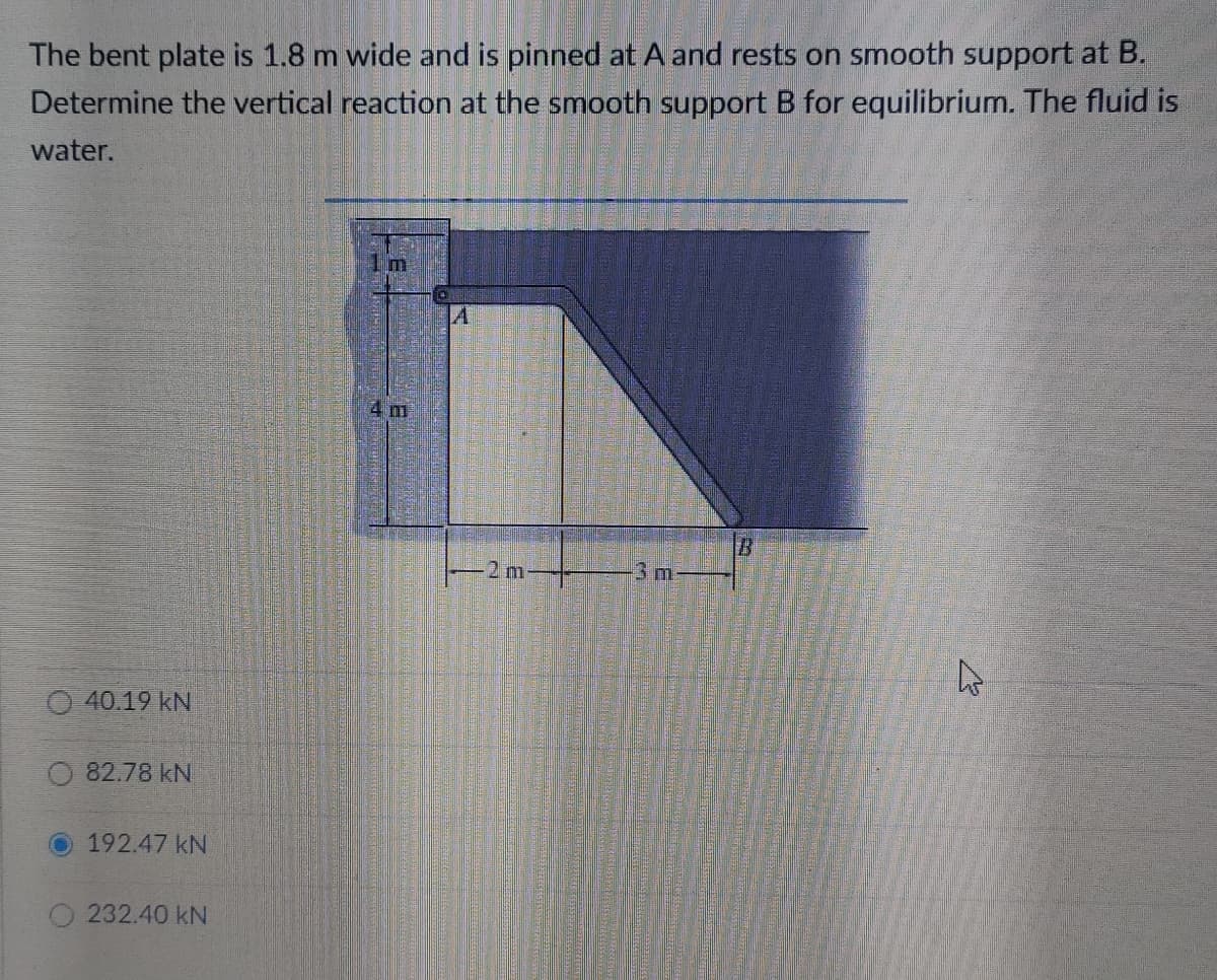 The bent plate is 1.8 m wide and is pinned at A and rests on smooth support at B.
Determine the vertical reaction at the smooth support B for equilibrium. The fluid is
water.
4 m
2 m-
3m
40.19 kN
82.78 kN
192.47 kN
232.40 kN
