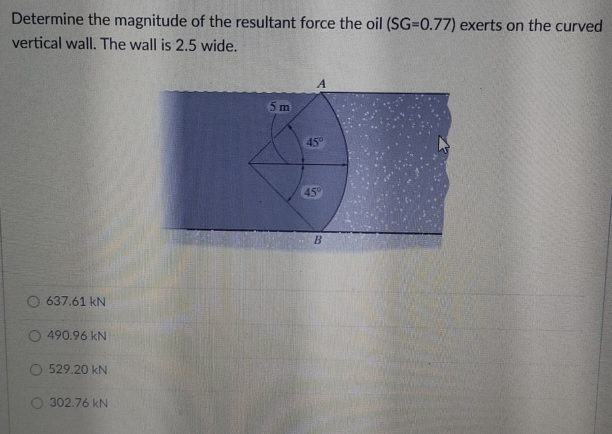 Determine the magnitude of the resultant force the oil (SG=0.77) exerts on the curved
vertical wall. The wall is 2.5 wide.
5m
45
45
637.61 kN
490.96 kN
529.20 kN
302.76 kN
