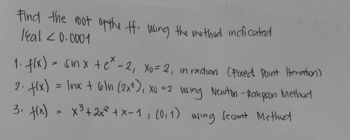 Find the mot opthe H. Wling the mothed indicated
leal <0. 0001
1. flx) = Sin x te^-2, Xo= 2, n radian CFixed Point Horathion)
2. x) = Inx + Gln (2x3), xo =2 nsing Newton -pahpson
Methud
%3D
3. Hk) = x3+2xt x-1, (0,1) wing fecant Methud
