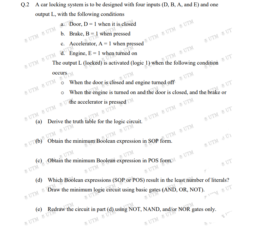 Q.2
A car locking system is to be designed with four inputs (D, B, A, and E) and one
output L, with the following conditions
Door, D = 1 when it is closed
5 UTM 3 UTM aUTN
b. Brake, B = 1 when pressed
A = 1 when pressed
Engine, E = 1 when turned on
5 UTM 5 UTM QUTM
& UTM & UTM 5 UTM
output L (locked) is activated (logic 1) when the following condition
8 UTM 8 UT
occurs
UTM & UTM
5 UTM
o When the door is closed and engine turned off
5 UTM 3 UTM 5 UTM
5 UT
When the engine is turned on and the door is closed, and the brake or
5 UTM
TM
5 UT
AUTM & UTM
8 UT6)5 UTM 5 UTM
UT (b) Obtain the minimum Boolean expression in SOP form.
UTM & UTM
5 UTM & UT
(c)
UTM
UTM UTM
5 UTM
(d) Which Boolean expressions (SOP or POS) result in the least number of literals?
5 UTM
5 UTM U1
5 UT
(e)
uITM
5 UTM 5 UTM
using
NOT, NAND,
F TM 5 UT
TM
5 UTM & UT
