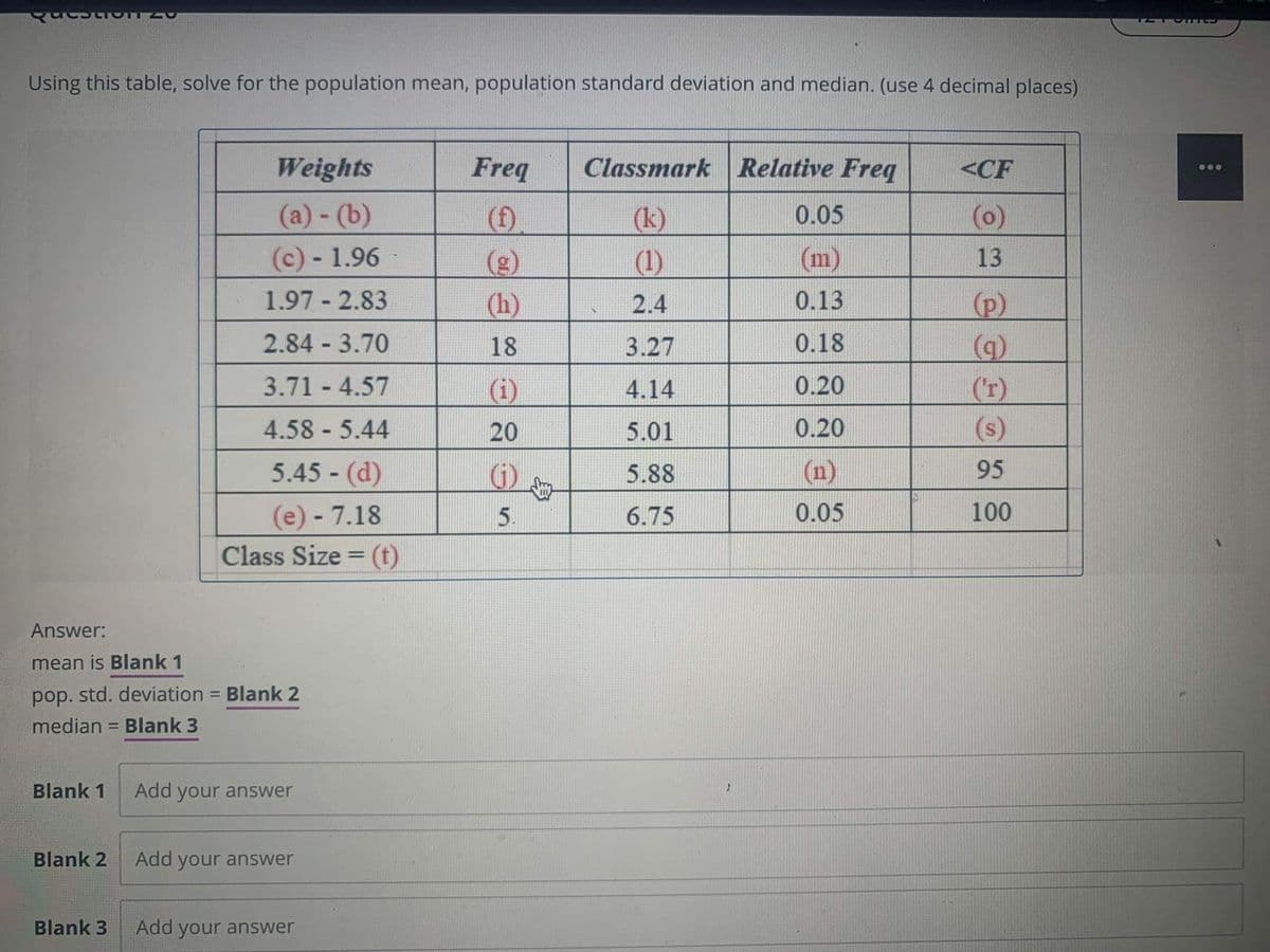 Using this table, solve for the population mean, population standard deviation and median. (use 4 decimal places)
Weights
Freq
Classmark Relative Freq
<CF
(a)- (b)
(f).
0.05
(0)
(k)
(1)
(c) - 1.96
(m)
13
(g)
(h)
1.97 - 2.83
2.4
0.13
(p)
2.84 3.70
18
3.27
0.18
3.71 4.57
0.20
(r)
(s)
(i)
4.14
4.58 - 5.44
20
5.01
0.20
5.45 - (d)
5.88
(n)
95
(e) - 7.18
(t)
5.
6.75
0.05
100
Class Size =
Answer:
mean is Blank 1
pop. std. deviation = Blank 2
median = Blank 3
Blank 1
Add your answer
Blank 2
Add your answer
Blank 3
Add your answer
