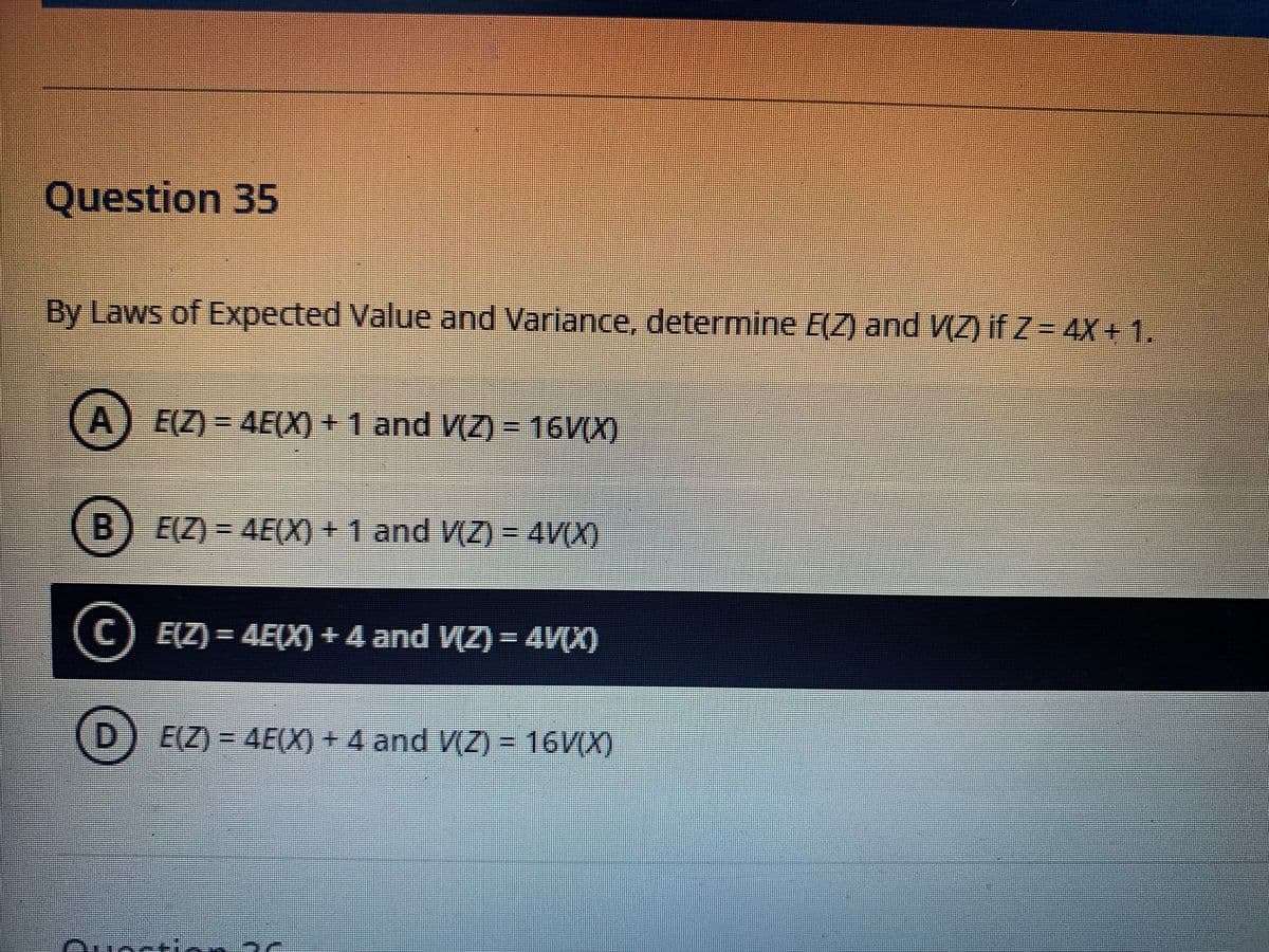 Question 35
By Laws of Expected Value and Variance, determine E(Z) and V(Z) if Z= 4X+ 1.
A) E(Z) = 4E(X) + 1 and V(Z) = 16V(X)
B
E(Z) = 4E(X) + 1 and V(Z) = 4V(X)
(C) EZ) = 4E(X) + 4 and VZ) = 4V(X)
E(Z) = 4E(X) + 4 and V(Z) = 16V(X)
%3D
Oucctir ac
