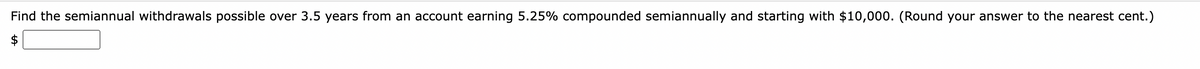 **Problem Statement:**

Find the semiannual withdrawals possible over 3.5 years from an account earning 5.25% compounded semiannually and starting with $10,000. (Round your answer to the nearest cent.)

**Solution:**

- **Interest Rate:** 5.25% per annum, compounded semiannually.
- **Initial Principal:** $10,000
- **Time Period:** 3.5 years

**Compound Interest Formula:**

The formula for compound interest is:

\[ A = P \left(1 + \frac{r}{n}\right)^{nt} \]

Where:
- \( A \) is the amount of money accumulated after n years, including interest.
- \( P \) is the principal amount (initial investment).
- \( r \) is the annual interest rate (decimal).
- \( n \) is the number of times that interest is compounded per year.
- \( t \) is the time the money is invested for in years.

Using this formula, calculate the amount available at the end of 3.5 years, and then find the semiannual withdrawal amount that depletes the account over the 3.5 years. Rounding instructions apply for the final withdrawal value.