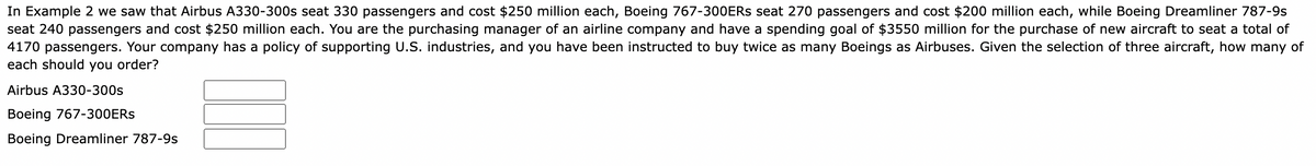 In Example 2, we saw that Airbus A330-300s seat 330 passengers and cost $250 million each, Boeing 767-300ERs seat 270 passengers and cost $200 million each, while Boeing Dreamliner 787-9s seat 240 passengers and cost $250 million each. You are the purchasing manager of an airline company and have a spending goal of $3550 million for the purchase of new aircraft to seat a total of 4170 passengers. Your company has a policy of supporting U.S. industries, and you have been instructed to buy twice as many Boeings as Airbuses. Given the selection of three aircraft, how many of each should you order?

- Airbus A330-300s: [ ]
- Boeing 767-300ERs: [ ]
- Boeing Dreamliner 787-9s: [ ]