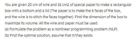 You are given 20 cm of wire and 16 cm2 of special paper to make a rectangular
box with a bottom and a lid (The paper is to make the 6 faces of the box,
and the wire is to stitch the faces together). Find the dimension of the box to
maximize its volume. All the wire and paper must be used.
(a) Formulate the problem as a nonlinear programming problem (NLP).
(b) Find the optimal solution, assume that it/they exists.