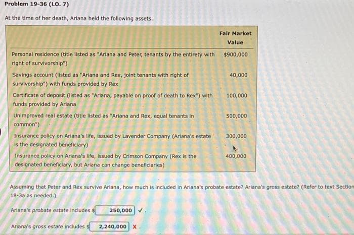 Problem 19-36 (LO. 7)
At the time of her death, Ariana held the following assets.
Personal residence (title listed as "Ariana and Peter, tenants by the entirety with
right of survivorship")
Savings account (listed as "Ariana and Rex, joint tenants with right of
survivorship") with funds provided by Rex
Certificate of deposit (listed as "Ariana, payable on proof of death to Rex") with
funds provided by Ariana
Unimproved real estate (title listed as "Ariana and Rex, equal tenants in
common")
Insurance policy on Ariana's life, issued by Lavender Company (Ariana's estate
is the designated beneficiary)
Insurance policy on Ariana's life, Issued by Crimson Company (Rex is the
designated beneficiary, but Ariana can change beneficiaries)
Fair Market
Value
$900,000
40,000
100,000
500,000
300,000
400,000
Assuming that Peter and Rex survive Ariana, how much is included in Ariana's probate estate? Ariana's gross estate? (Refer to text Section
18-3a as needed.)
Ariana's probate estate includes $ 250,000
Ariana's gross estate includes s 2,240,000 X.