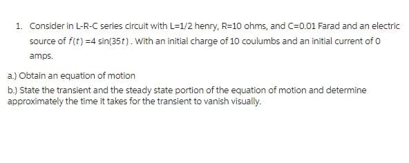 1. Consider in L-R-C series circuit with L=1/2 henry, R=10 ohms, and C=0.01 Farad and an electric
source of f(t) =4 sin(35t). With an initial charge of 10 coulumbs and an initial current of 0
amps.
a.) Obtain an equation of motion
b.) State the transient and the steady state portion of the equation of motion and determine
approximately the time it takes for the transient to vanish visually.