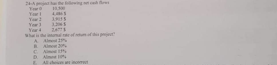 24-A project has the following net cash flows
Year 0
10,500
Year 1
4.486 S
Year 2
3,915 S
Year 3
3.206 S
Year 4
2.677 S
What is the internal rate of return of this project?
A.
B.
C.
D.
E
Almost 25%
Almost 20%
Almost 15%
Almost 10%
All choices are incorrect