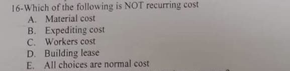 16-Which of the following is NOT recurring cost
A. Material cost
B. Expediting cost
C. Workers cost
D. Building lease
E. All choices are normal cost