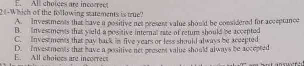 E. All choices are incorrect
21-Which of the following statements is true?
A. Investments that have a positive net present value should be considered for acceptance
B. Investments that yield a positive internal rate of return should be accepted
C. Investments that pay back in five years or less should always be accepted
D. Investments that have a positive net present value should always be accepted
E. All choices are incorrect
?" ora best answered