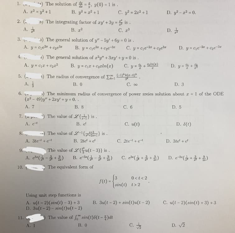 1.-. e) The solution of = 5, y(0) = 1 is.
A. x² = y² + 1
B. y² = x² + 1
2. (
A.
3.-
5. (.
8.
A. y = c₁e² +₂e³
4. -
s) The general solution of r2y" + 3xy' + y = 0 is.
A. y = ₁x + ₂x² B. y c₁x + c₂xln(x)
9.
10.
s) The integrating factor of xy' + 3y = is.
B. 2
C. 2³
A. 3
7. () The value of L{} is.
A. e-t
B. et
11.
3) The general solution of y" - 5y' +6y=0 is.
B. y=c₁e²+ c₂e-32
C. 00
D. 3
6.-
s) The minimum radius of convergence of power sreies solution about z = 1 of the ODE
(x2 - 49)y" + 2xy' + y = 0..
B. 8
A. 7
A. 1
5) The radius of convergence of E(-1)*(-1)
B. 0
8+3
The value of L-¹22) is.
82+28+1
B. 2tet + et
A. 3tet + e-t
The value of Lu(t-3)} is.
B. e-(-+)
A. e³a(+2)
-
C. y² = 2x² + 1 D. y² - x² = 0.
The equivalent form of
Using unit step functions is
A. u(t-2) (sin(t)-3) +3
D. 3u(t-2) - sin(t)u(t-2)
f(t) =
C. y=c₁e-2z+c₂e³z
C. y = 9+ln(z)
The value of f sin(t)8(t-1)dt
B. 0
C. 6
C. u(t)
= { sin()
C. 2te-t + e-t
C. e³8 (++)
0<t<2
sin(t) t>2
B. 3u(t-2) + sin(t)u(t - 2)
D.
C.
D. y cie-2 + c₂e-3z
D. y=+
D. 5
D. 8(t)
D. 3tet + et
D. e38 (++)
C. u(t-2) (sin(t) + 3) +3
D. √2