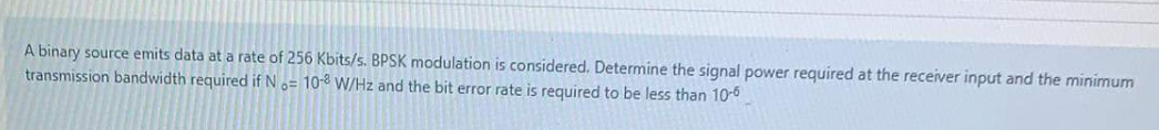 A binary source emits data at a rate of 256 Kbits/s. BPSK modulation is considered. Determine the signal power required at the receiver input and the minimum
transmission bandwidth required if N o= 10-8 W/Hz and the bit error rate is required to be less than 10-0
