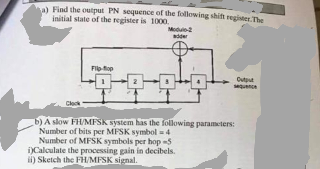 a) Find the output PN sequence of the following shift register.The
initial state of the register is 1000.
Modulo-2
adder
Flip-flop
Output
sequence
3
Clock
b) A slow FH/MFSK system has the following parameters:
Number of bits per MFSK symbol = 4
Number of MFSK symbols per hop 5
i)Calculate the processing gain in decibels.
ii) Sketch the FH/MFSK signal.
