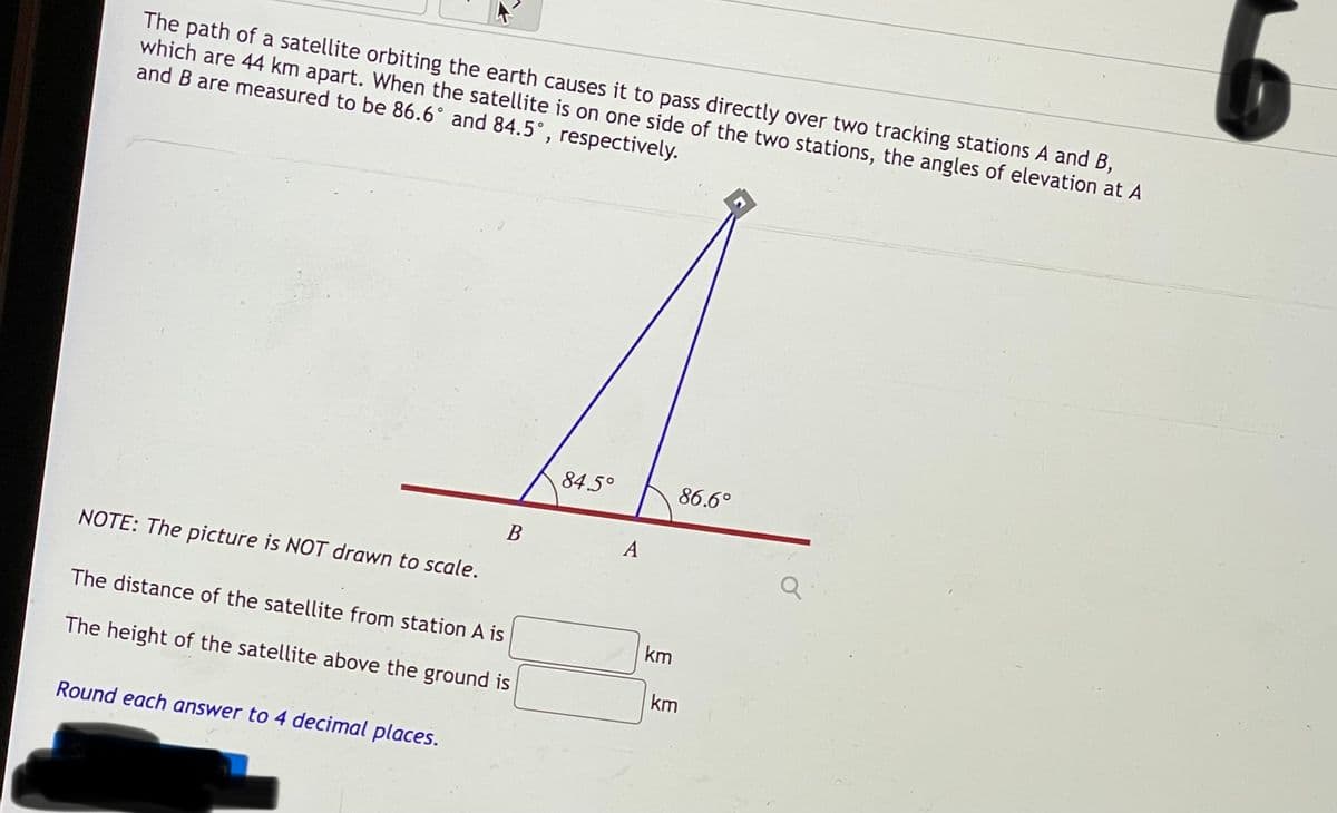 The path of a satellite orbiting the earth causes it to pass directly over two tracking stations A and B,
which are 44 km apart. When the satellite is on one side of the two stations, the angles of elevation at A
and B are measured to be 86.6° and 84.5°, respectively.
84.5°
86.6°
A
NOTE: The picture is NOT drawn to scale.
The distance of the satellite from station A is
km
The height of the satellite above the ground is
km
Round each answer to 4 decimal places.
