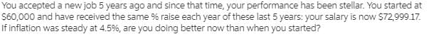 You accepted a new job 5 years ago and since that time, your performance has been stellar. You started at
$60,000 and have received the same % raise each year of these last 5 years: your salary is now $72,999.17.
If inflation was steady at 4.5%, are you doing better now than when you started?
