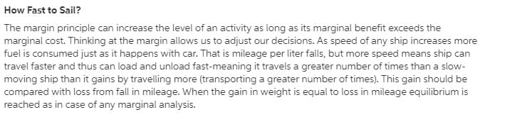 How Fast to Sail?
The margin principle can increase the level of an activity as long as its marginal benefit exceeds the
marginal cost. Thinking at the margin allows us to adjust our decisions. As speed of any ship increases more
fuel is consumed just as it happens with car. That is mileage per liter falls, but more speed means ship can
travel faster and thus can load and unload fast-meaning it travels a greater number of times than a slow-
moving ship than it gains by travelling more (transporting a greater number of times). This gain should be
compared with loss from fall in mileage. When the gain in weight is equal to loss in mileage equilibrium is
reached as in case of any marginal analysis.
