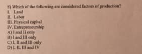 8) Which of the following are considered factors of production?
I Land
IL Labor
III Physical capital
IV. Entrepreneurship
A) I and Il only
B) I and III only
C)L Il and III only
D)L. II, II and IV
