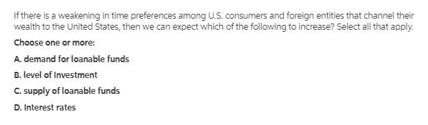 If there is a weakening in time preferences among U.S. consumers and foreign entities that channel their
wealth to the United States, then we can expect which of the following to increase? Select all that apply.
Choose one or more:
A. demand for loanable funds
B. level of Investment
C. supply of loanable funds
D. Interest rates
