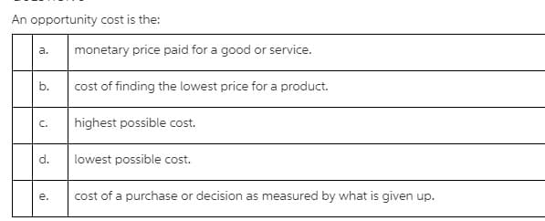 An opportunity cost is the:
monetary price paid for a good or service.
a.
b.
cost of finding the lowest price for a product.
C.
highest possible cost.
d.
lowest possible cost.
е.
cost of a purchase or decision as measured by what is given up.
